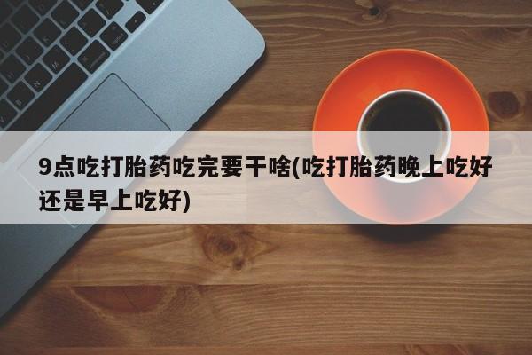 堕胎药网上购买9点吃打胎药吃完要干啥(吃打胎药晚上吃好还是早上吃好)