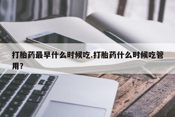 堕胎药网上购买打胎药最早什么时候吃.打胎药什么时候吃管用？