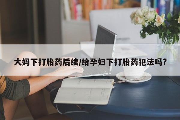 堕胎药网上购买大妈下打胎药后续/给孕妇下打胎药犯法吗?