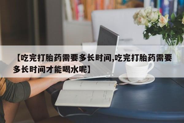 堕胎药网上购买【吃完打胎药需要多长时间,吃完打胎药需要多长时间才能喝水呢】