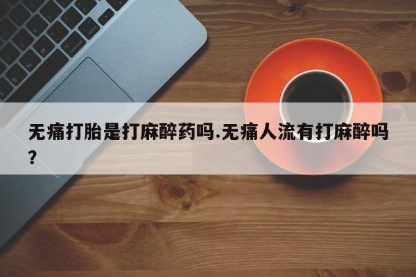 堕胎药网上购买无痛打胎是打麻醉药吗.无痛人流有打麻醉吗？