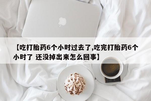 堕胎药网上购买【吃打胎药6个小时过去了,吃完打胎药6个小时了 还没掉出来怎么回事】