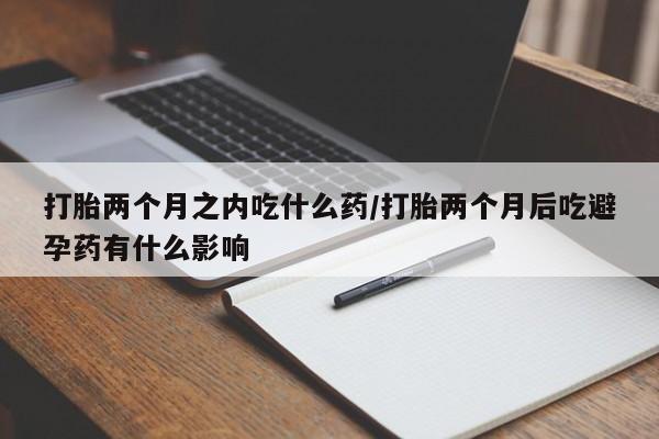 堕胎药网上购买打胎两个月之内吃什么药/打胎两个月后吃避孕药有什么影响