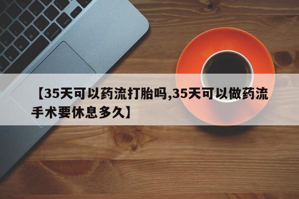 堕胎药网上购买【35天可以药流打胎吗,35天可以做药流手术要休息多久】
