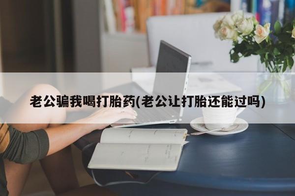 堕胎药网上购买老公骗我喝打胎药(老公让打胎还能过吗)