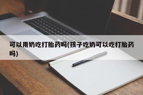 堕胎药网上购买可以用奶吃打胎药吗(孩子吃奶可以吃打胎药吗)