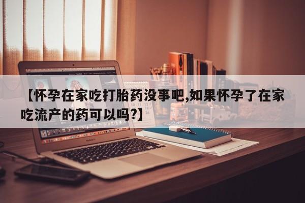 堕胎药网上购买【怀孕在家吃打胎药没事吧,如果怀孕了在家吃流产的药可以吗?】