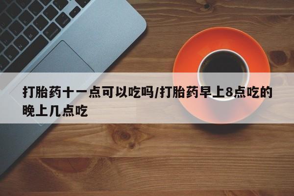 堕胎药网上购买打胎药十一点可以吃吗/打胎药早上8点吃的晚上几点吃