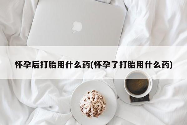 堕胎药网上购买怀孕后打胎用什么药(怀孕了打胎用什么药)