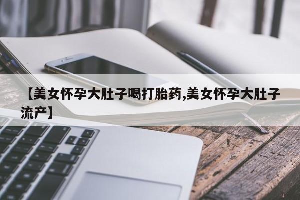 堕胎药网上购买【美女怀孕大肚子喝打胎药,美女怀孕大肚子流产】