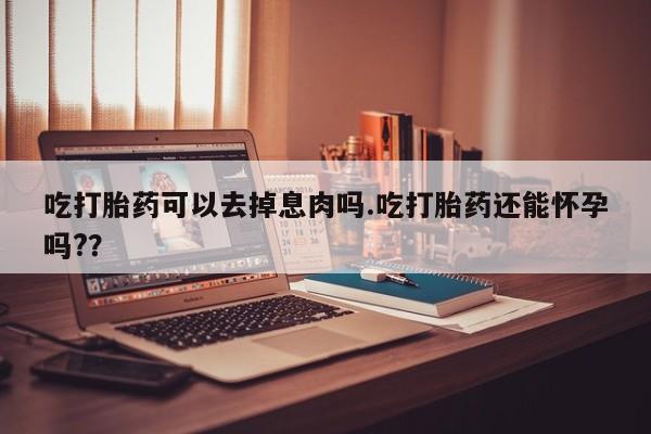 堕胎药网上购买吃打胎药可以去掉息肉吗.吃打胎药还能怀孕吗?？