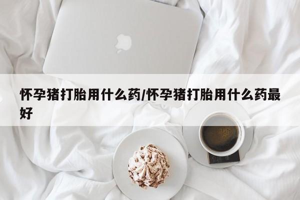堕胎药网上购买怀孕猪打胎用什么药/怀孕猪打胎用什么药最好
