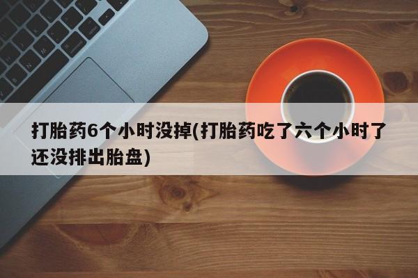 堕胎药网上购买打胎药6个小时没掉(打胎药吃了六个小时了还没排出胎盘)