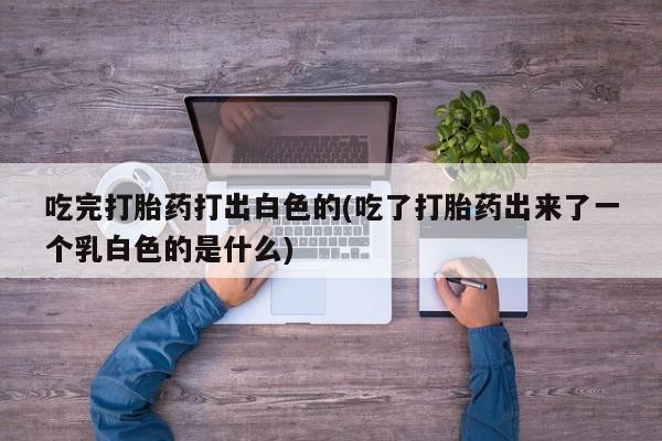 堕胎药网上购买吃完打胎药打出白色的(吃了打胎药出来了一个乳白色的是什么)