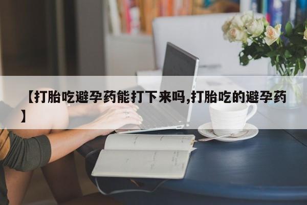 堕胎药网上购买【打胎吃避孕药能打下来吗,打胎吃的避孕药】