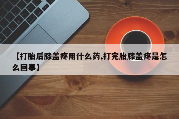 堕胎药网上购买【打胎后膝盖疼用什么药,打完胎膝盖疼是怎么回事】