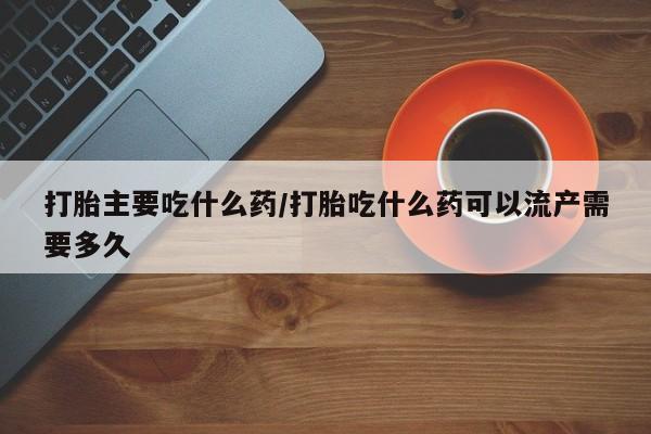 堕胎药网上购买打胎主要吃什么药/打胎吃什么药可以流产需要多久