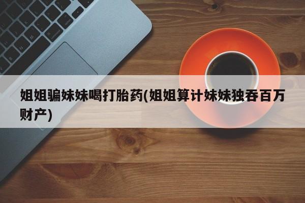 堕胎药网上购买姐姐骗妹妹喝打胎药(姐姐算计妹妹独吞百万财产)
