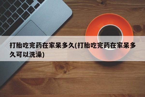 堕胎药网上购买打胎吃完药在家呆多久(打胎吃完药在家呆多久可以洗澡)