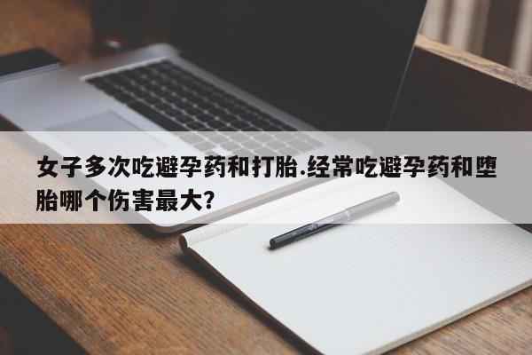堕胎药网上购买女子多次吃避孕药和打胎.经常吃避孕药和堕胎哪个伤害最大？