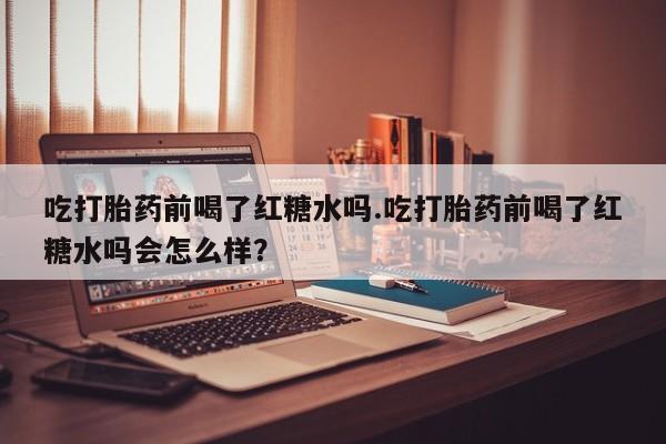 堕胎药网上购买吃打胎药前喝了红糖水吗.吃打胎药前喝了红糖水吗会怎么样？