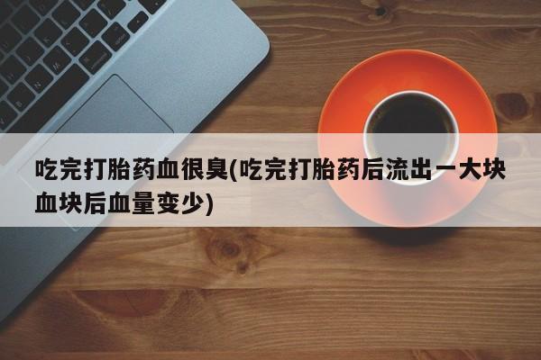 堕胎药网上购买吃完打胎药血很臭(吃完打胎药后流出一大块血块后血量变少)