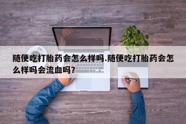 堕胎药网上购买随便吃打胎药会怎么样吗.随便吃打胎药会怎么样吗会流血吗？