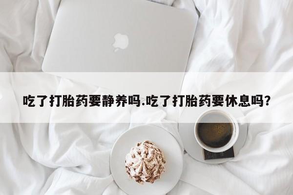 堕胎药网上购买吃了打胎药要静养吗.吃了打胎药要休息吗？