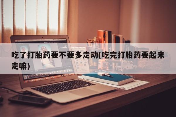 堕胎药网上购买吃了打胎药要不要多走动(吃完打胎药要起来走嘛)