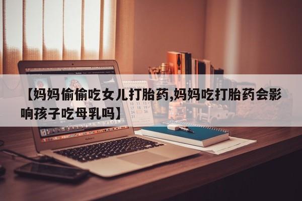 堕胎药网上购买【妈妈偷偷吃女儿打胎药,妈妈吃打胎药会影响孩子吃母乳吗】